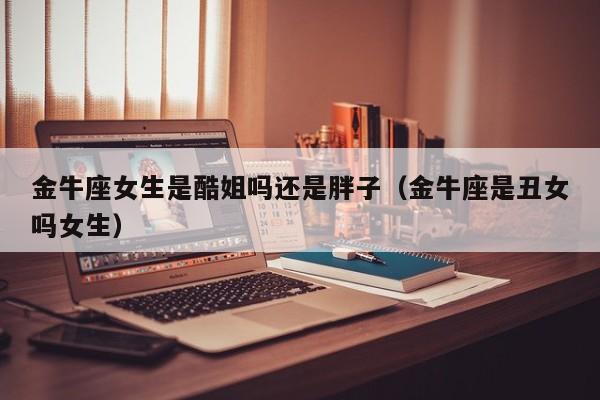 金牛座女生是酷姐吗还是胖子(金牛座是丑女吗女生)