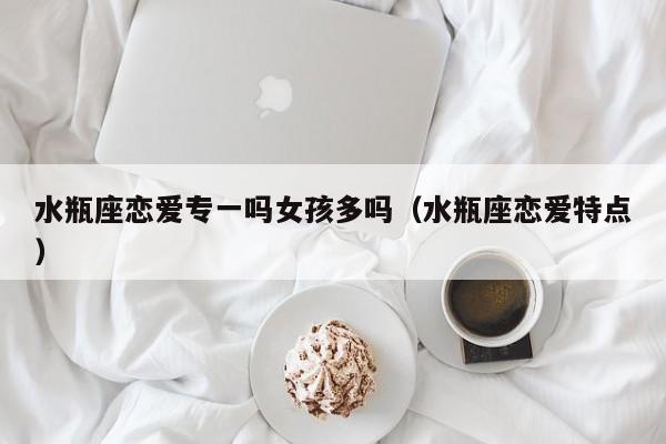 水瓶座恋爱专一吗女孩多吗(水瓶座恋爱特点)