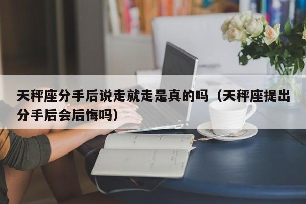 天秤座分手后说走就走是真的吗(天秤座提出分手后会后悔吗)