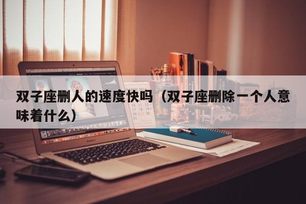 双子座删人的速度快吗(双子座删除一个人意味着什么)