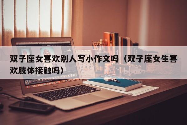 双子座女喜欢别人写小作文吗(双子座女生喜欢肢体接触吗)