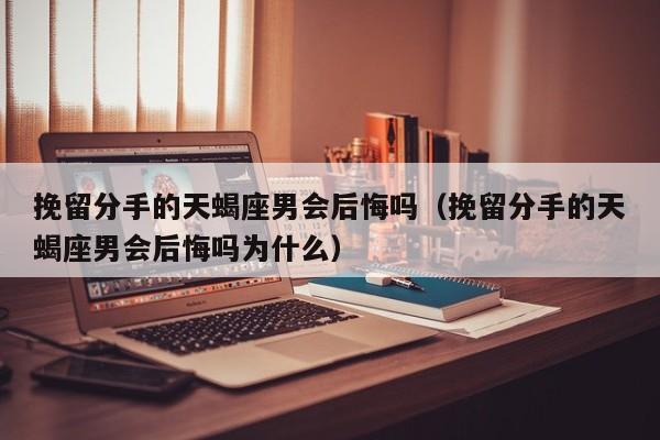 挽留分手的天蝎座男会后悔吗(挽留分手的天蝎座男会后悔吗为什么)