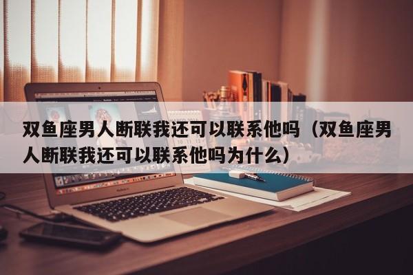 双鱼座男人断联我还可以联系他吗(双鱼座男人断联我还可以联系他吗为什么)
