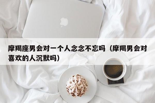 摩羯座男会对一个人念念不忘吗(摩羯男会对喜欢的人沉默吗)
