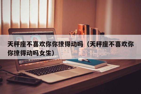 天秤座不喜欢你你撩得动吗(天秤座不喜欢你你撩得动吗女生)