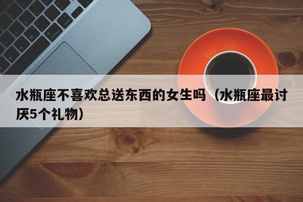 水瓶座不喜欢总送东西的女生吗(水瓶座最讨厌5个礼物)