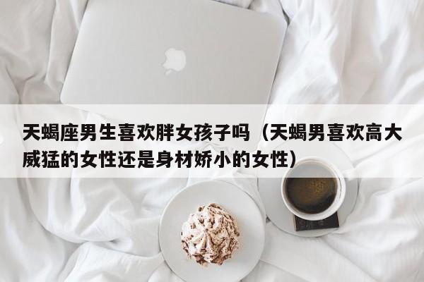天蝎座男生喜欢胖女孩子吗(天蝎男喜欢高大威猛的女性还是身材娇小的女性)