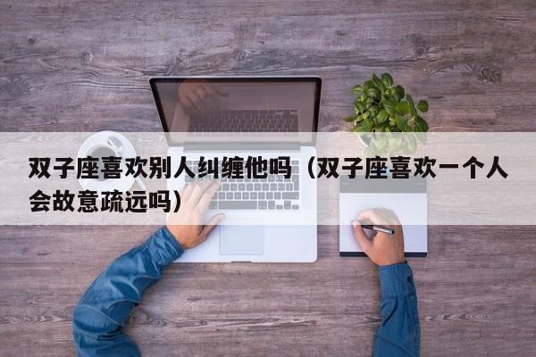 双子座喜欢别人纠缠他吗(双子座喜欢一个人会故意疏远吗)