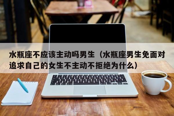 水瓶座不应该主动吗男生(水瓶座男生免面对追求自己的女生不主动不拒绝为什么)