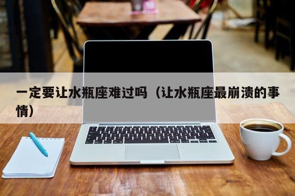 一定要让水瓶座难过吗(让水瓶座最崩溃的事情)