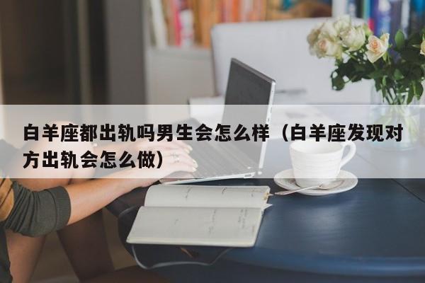 白羊座都出轨吗男生会怎么样(白羊座发现对方出轨会怎么做)