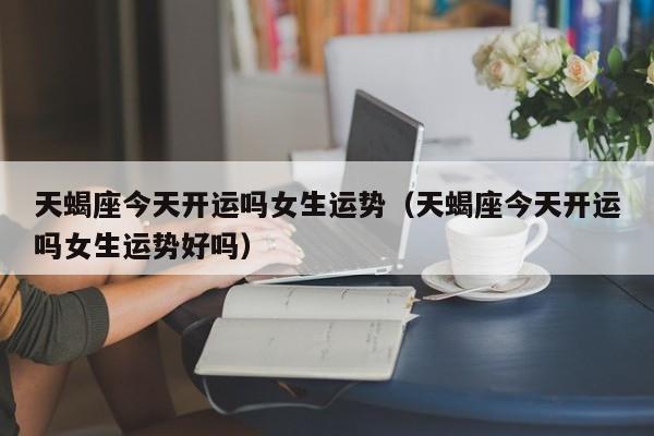 天蝎座今天开运吗女生运势(天蝎座今天开运吗女生运势好吗)
