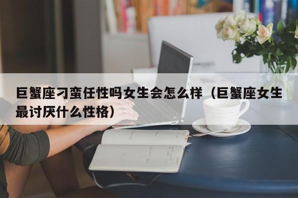 巨蟹座刁蛮任性吗女生会怎么样(巨蟹座女生最讨厌什么性格)