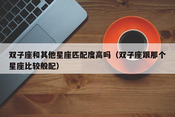 双子座和其他星座匹配度高吗(双子座跟那个星座比较般配)