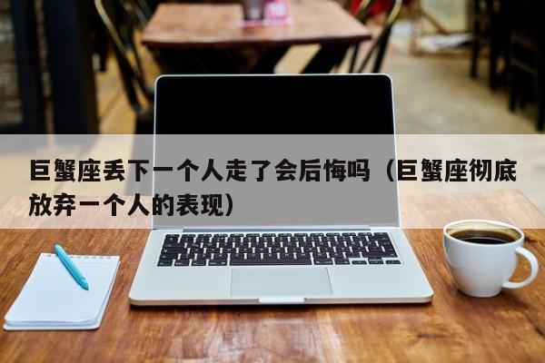 巨蟹座丢下一个人走了会后悔吗(巨蟹座彻底放弃一个人的表现)