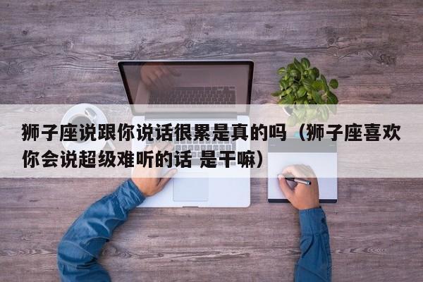 狮子座说跟你说话很累是真的吗(狮子座喜欢你会说超级难听的话 是干嘛)
