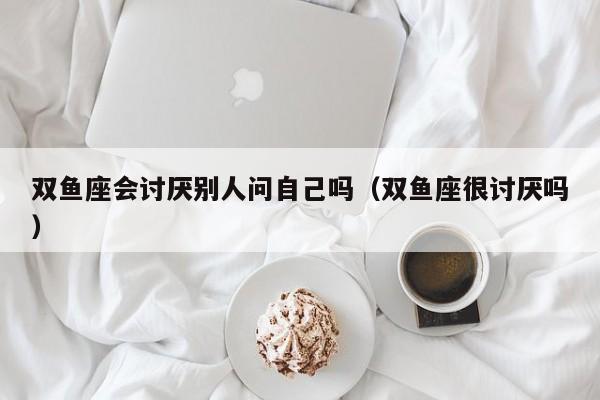 双鱼座会讨厌别人问自己吗(双鱼座很讨厌吗)