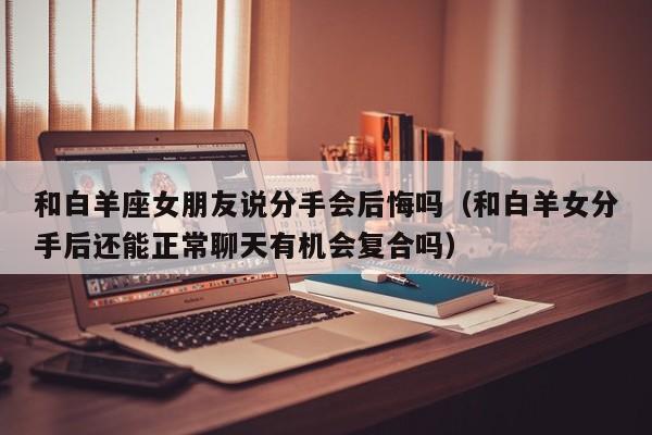 和白羊座女朋友说分手会后悔吗(和白羊女分手后还能正常聊天有机会复合吗)