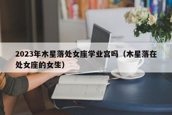 2023年木星落处女座学业宫吗(木星落在处女座的女生)