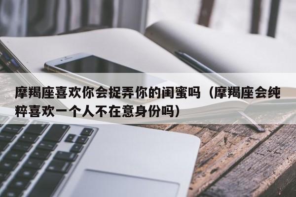 摩羯座喜欢你会捉弄你的闺蜜吗(摩羯座会纯粹喜欢一个人不在意身份吗)