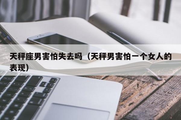 天秤座男害怕失去吗(天秤男害怕一个女人的表现)