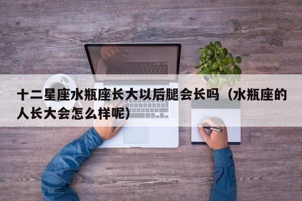 十二星座水瓶座长大以后腿会长吗(水瓶座的人长大会怎么样呢)