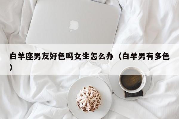 白羊座男友好色吗女生怎么办(白羊男有多色)