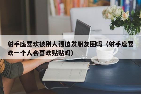 射手座喜欢被别人强迫发朋友圈吗(射手座喜欢一个人会喜欢贴贴吗)