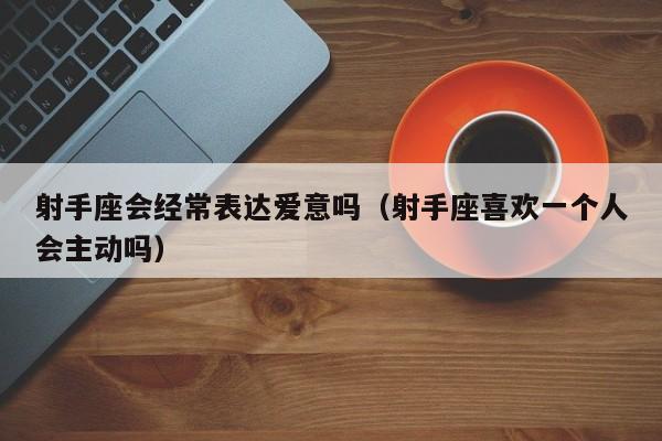 射手座会经常表达爱意吗(射手座喜欢一个人会主动吗)