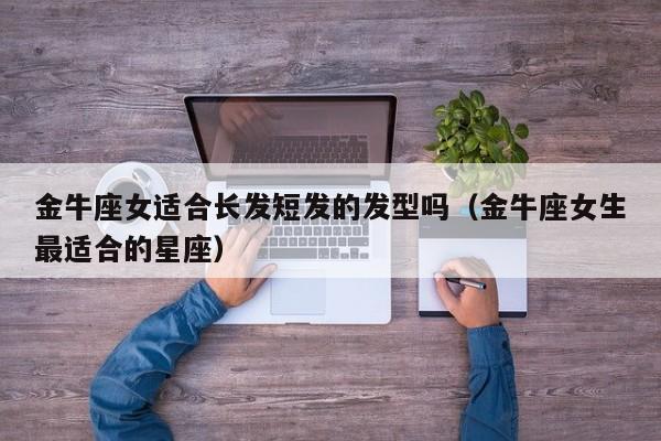 金牛座女适合长发短发的发型吗(金牛座女生最适合的星座)