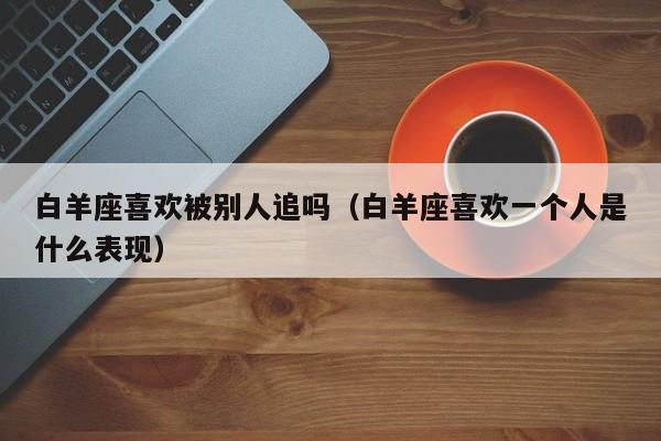 白羊座喜欢被别人追吗(白羊座喜欢一个人是什么表现)