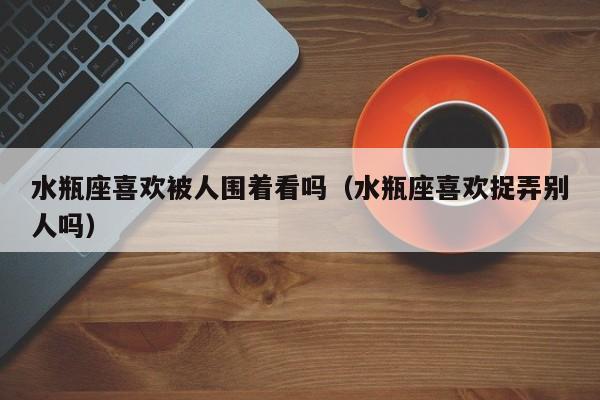 水瓶座喜欢被人围着看吗(水瓶座喜欢捉弄别人吗)