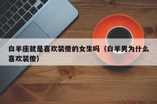 白羊座就是喜欢装傻的女生吗(白羊男为什么喜欢装傻)