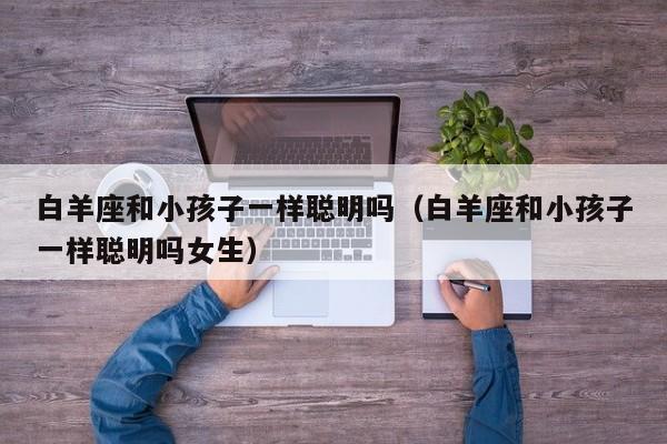 白羊座和小孩子一样聪明吗(白羊座和小孩子一样聪明吗女生)
