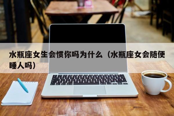 水瓶座女生会惯你吗为什么(水瓶座女会随便睡人吗)