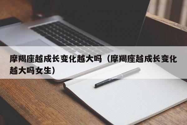 摩羯座越成长变化越大吗(摩羯座越成长变化越大吗女生)