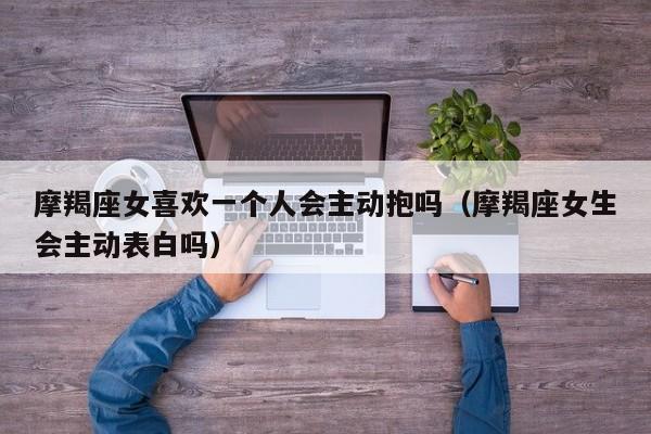 摩羯座女喜欢一个人会主动抱吗(摩羯座女生会主动表白吗)