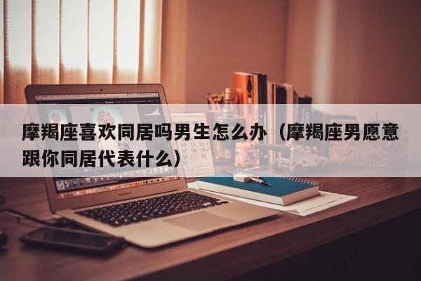 摩羯座喜欢同居吗男生怎么办(摩羯座男愿意跟你同居代表什么)