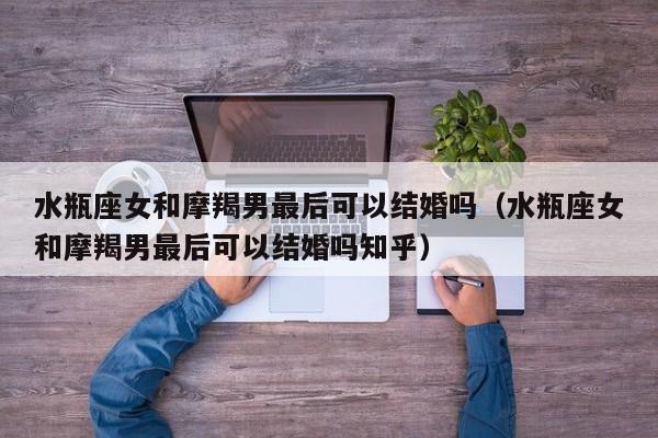 水瓶座女和摩羯男最后可以结婚吗(水瓶座女和摩羯男最后可以结婚吗知乎)