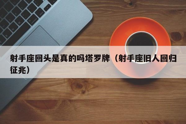 射手座回头是真的吗塔罗牌(射手座旧人回归征兆)