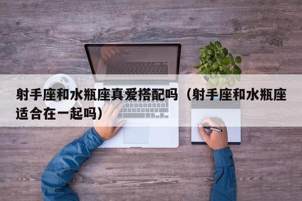 射手座和水瓶座真爱搭配吗(射手座和水瓶座适合在一起吗)