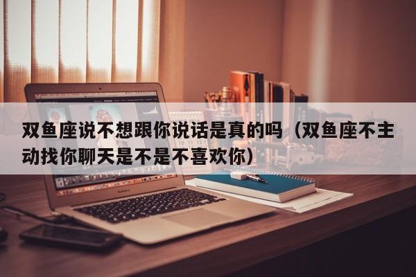 双鱼座说不想跟你说话是真的吗(双鱼座不主动找你聊天是不是不喜欢你)