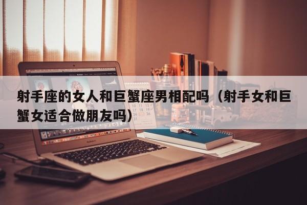 射手座的女人和巨蟹座男相配吗(射手女和巨蟹女适合做朋友吗)