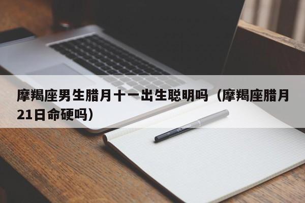 摩羯座男生腊月十一出生聪明吗(摩羯座腊月21日命硬吗)