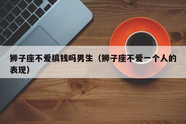 狮子座不爱搞钱吗男生(狮子座不爱一个人的表现)