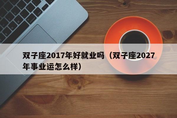 双子座2017年好就业吗(双子座2027年事业运怎么样)