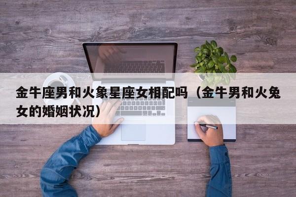 金牛座男和火象星座女相配吗(金牛男和火兔女的婚姻状况)
