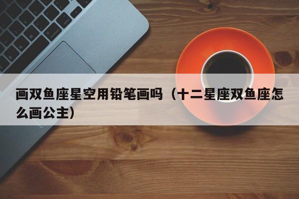 画双鱼座星空用铅笔画吗(十二星座双鱼座怎么画公主)