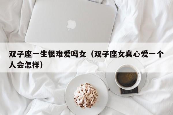 双子座一生很难爱吗女(双子座女真心爱一个人会怎样)