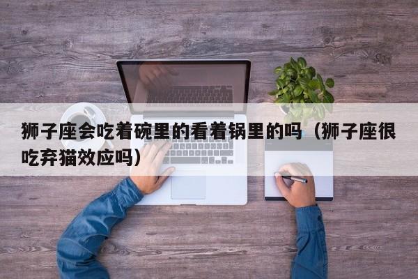狮子座会吃着碗里的看着锅里的吗(狮子座很吃弃猫效应吗)